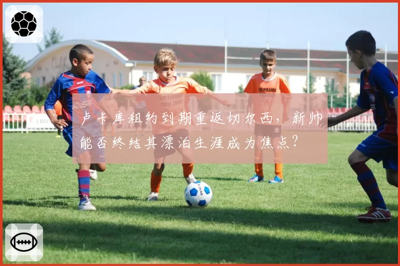 卢卡库租约到期重返切尔西，新帅能否终结其漂泊生涯成为焦点？