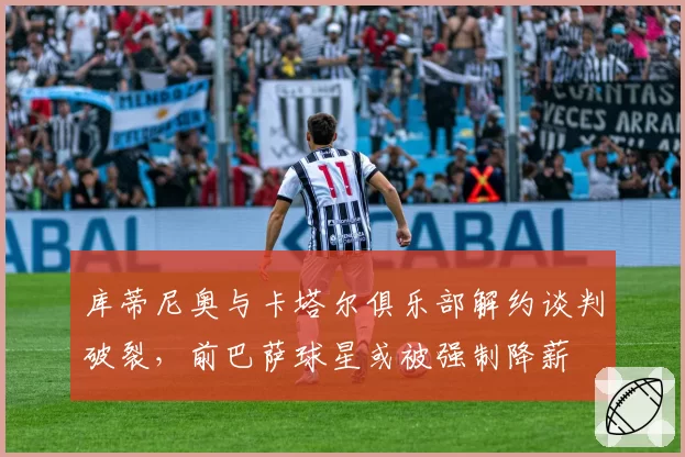 库蒂尼奥与卡塔尔俱乐部解约谈判破裂，前巴萨球星或被强制降薪