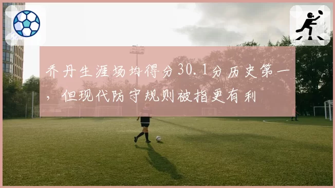 乔丹生涯场均得分30.1分历史第一，但现代防守规则被指更有利