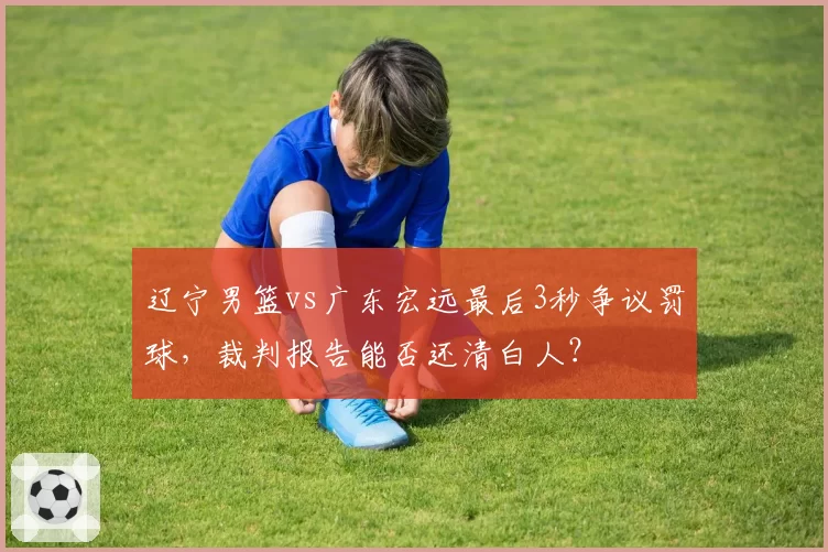 辽宁男篮vs广东宏远最后3秒争议罚球，裁判报告能否还清白人？