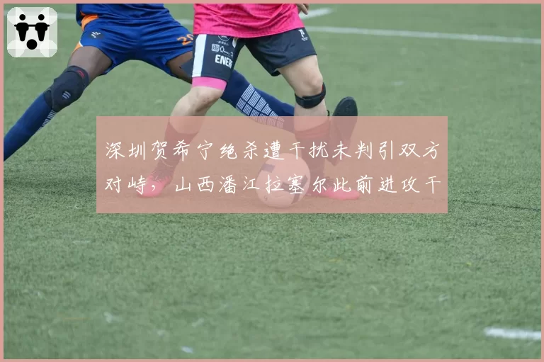 深圳贺希宁绝杀遭干扰未判引双方对峙，山西潘江拉塞尔此前进攻干扰球却被吹罚，抢五战裁判尺度成胜负手