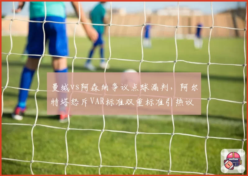 曼城vs阿森纳争议点球漏判，阿尔特塔怒斥VAR标准双重标准引热议