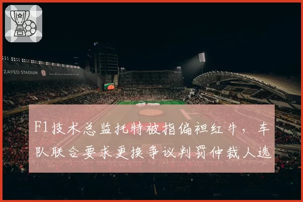 F1技术总监托特被指偏袒红牛，车队联合要求更换争议判罚仲裁人选