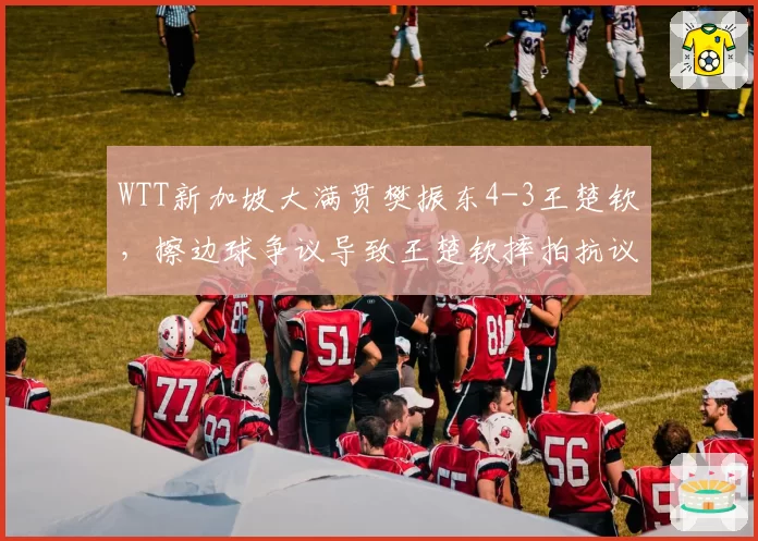 WTT新加坡大满贯樊振东4-3王楚钦，擦边球争议导致王楚钦摔拍抗议