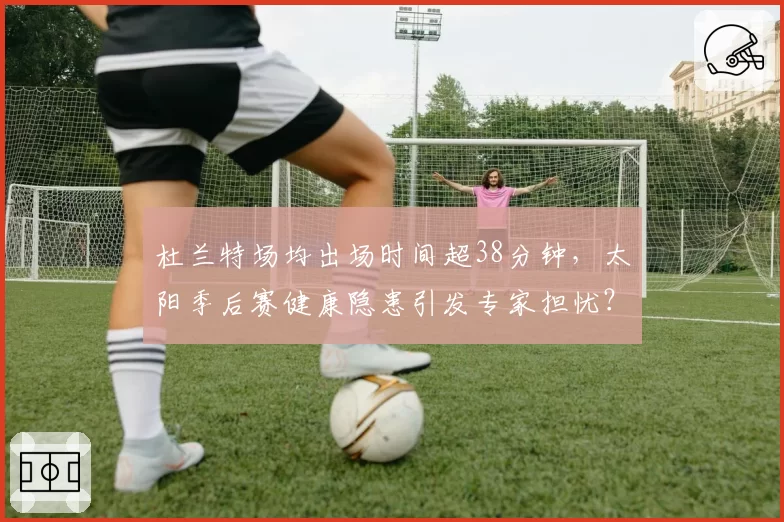 杜兰特场均出场时间超38分钟，太阳季后赛健康隐患引发专家担忧？