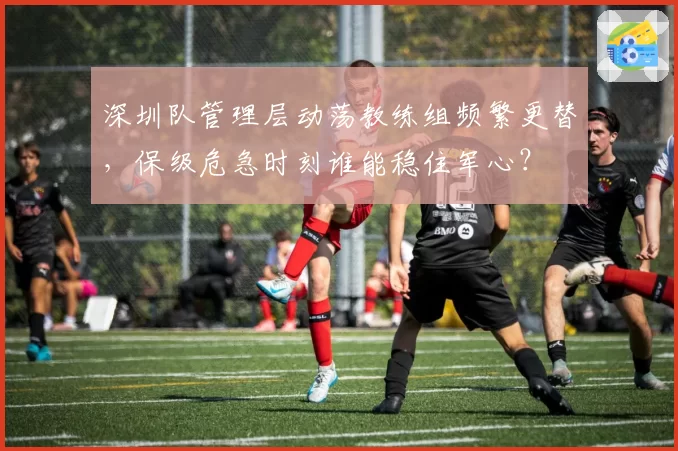 深圳队管理层动荡教练组频繁更替,保级危急时刻谁能稳住军心?