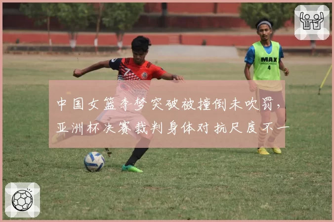 中国女篮李梦突破被撞倒未吹罚，亚洲杯决赛裁判身体对抗尺度不一？