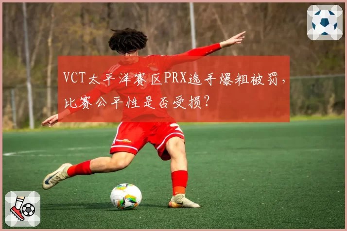 VCT太平洋赛区PRX选手爆粗被罚，比赛公平性是否受损？