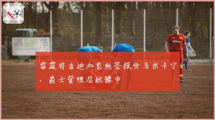 雷霆将吉迪加首轮签报价马尔卡宁，爵士管理层犹豫中