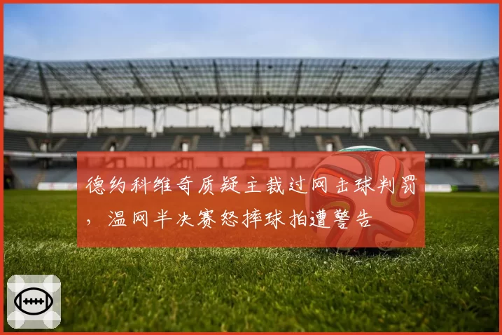 德约科维奇质疑主裁过网击球判罚,温网半决赛怒摔球拍遭警告
