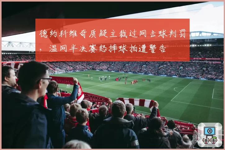 德约科维奇质疑主裁过网击球判罚，温网半决赛怒摔球拍遭警告