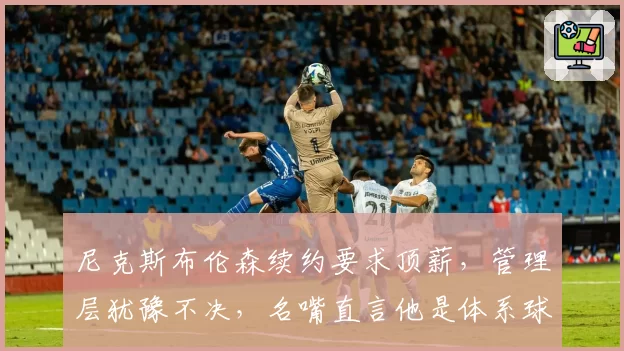 尼克斯布伦森续约要求顶薪，管理层犹豫不决，名嘴直言他是体系球员