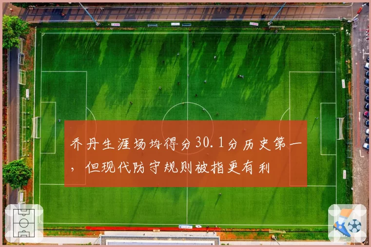 乔丹生涯场均得分30.1分历史第一,但现代防守规则被指更有利