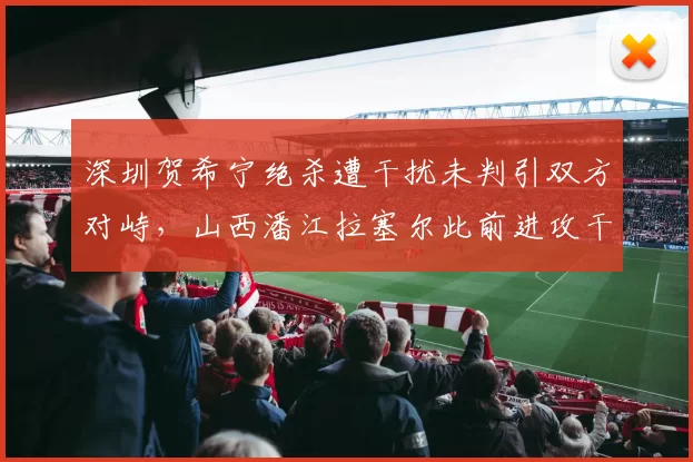 深圳贺希宁绝杀遭干扰未判引双方对峙，山西潘江拉塞尔此前进攻干扰球却被吹罚，抢五战裁判尺度成胜负手