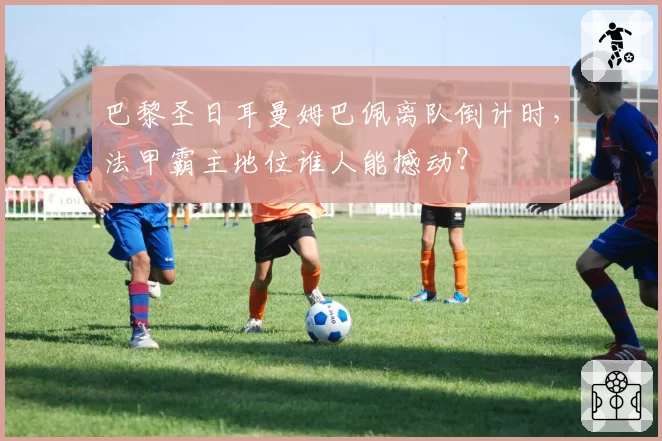 巴黎圣日耳曼姆巴佩离队倒计时，法甲霸主地位谁人能撼动？