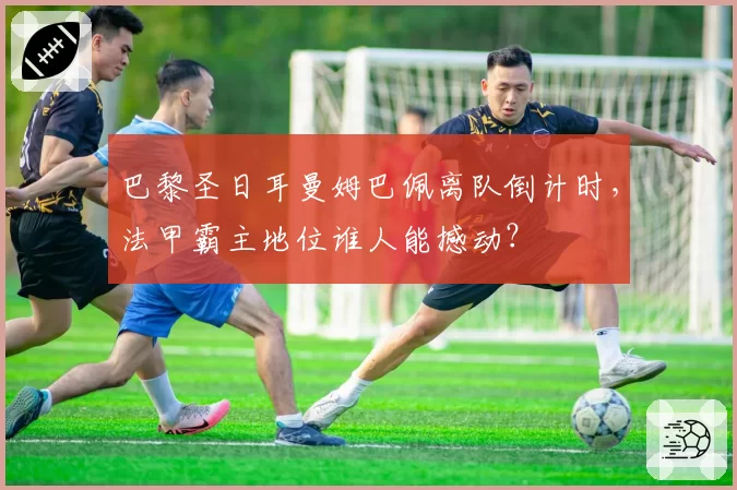 巴黎圣日耳曼姆巴佩离队倒计时，法甲霸主地位谁人能撼动？