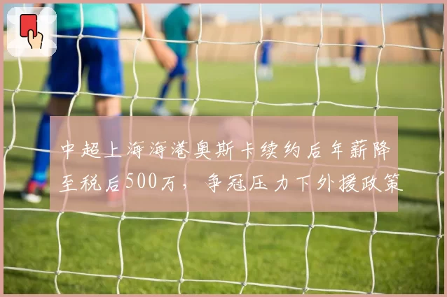 中超上海海港奥斯卡续约后年薪降至税后500万，争冠压力下外援政策调整