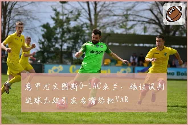 意甲尤文图斯0-1AC米兰，越位误判进球无效引发名嘴怒批VAR