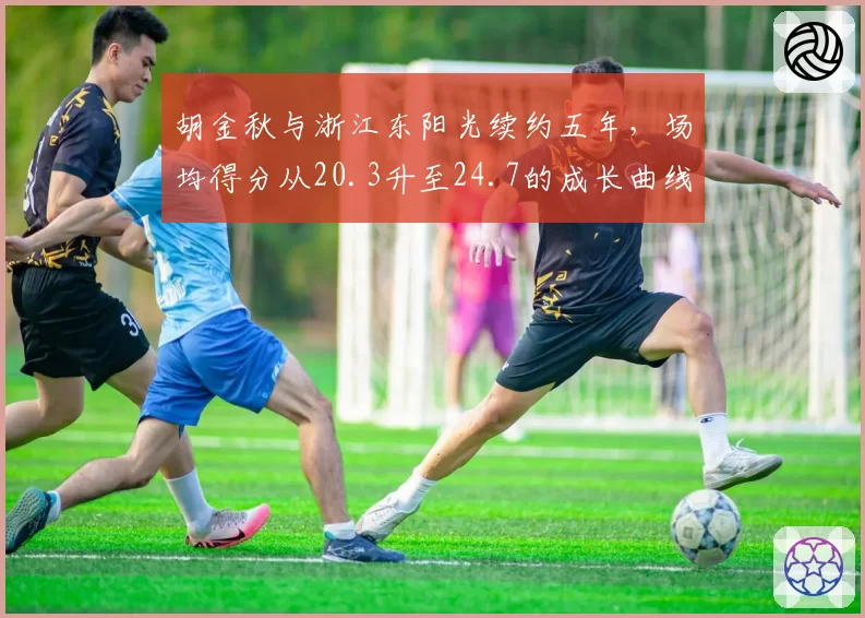 胡金秋与浙江东阳光续约五年,场均得分从20.3升至24.7的成长曲线