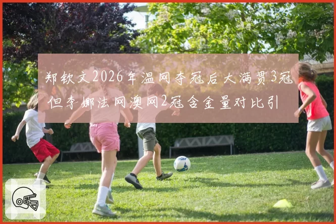 郑钦文2026年温网夺冠后大满贯3冠 但李娜法网澳网2冠含金量对比引国内球迷站队