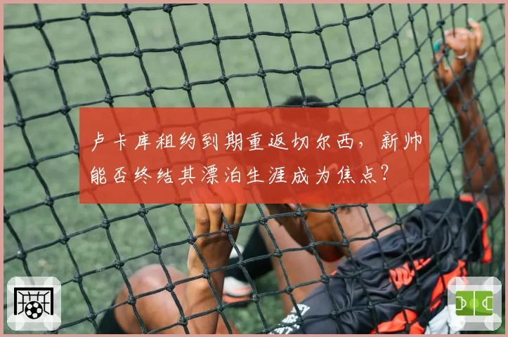 卢卡库租约到期重返切尔西，新帅能否终结其漂泊生涯成为焦点？