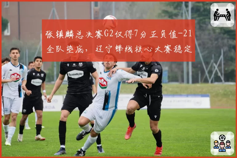 张镇麟总决赛G2仅得7分正负值-21全队垫底，辽宁锋线核心大赛稳定性为何持续走低？