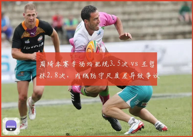 周琦本赛季场均犯规3.5次 vs 王哲林2.8次，内线防守尺度差异致争议频发
