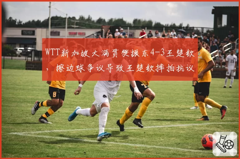 WTT新加坡大满贯樊振东4-3王楚钦，擦边球争议导致王楚钦摔拍抗议
