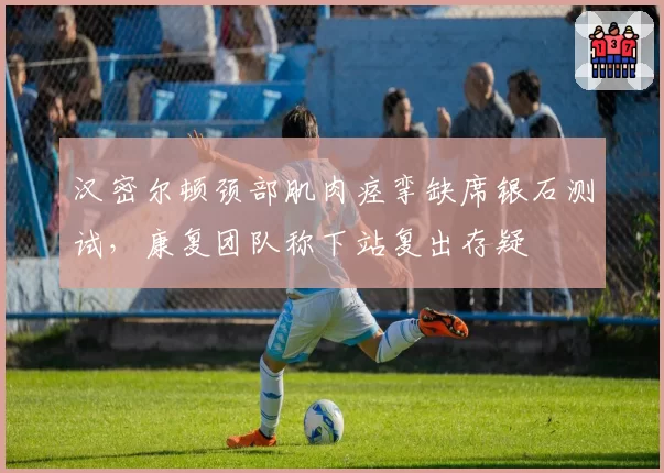 汉密尔顿颈部肌肉痉挛缺席银石测试，康复团队称下站复出存疑