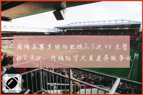周琦本赛季场均犯规3.5次 vs 王哲林2.8次，内线防守尺度差异致争议频发