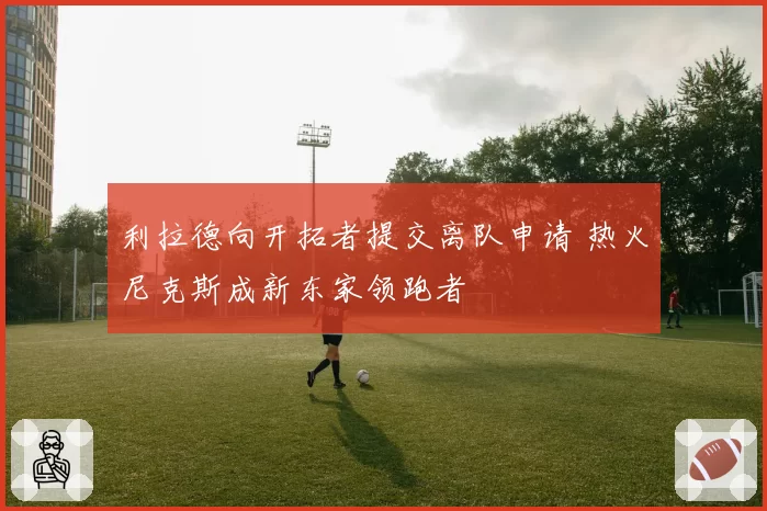 利拉德向开拓者提交离队申请 热火尼克斯成新东家领跑者