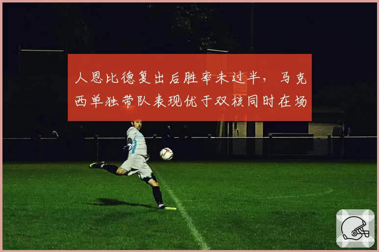 人恩比德复出后胜率未过半，马克西单独带队表现优于双核同时在场