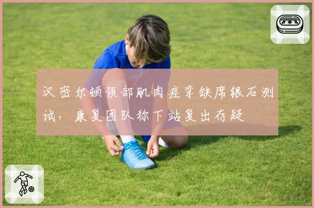 汉密尔顿颈部肌肉痉挛缺席银石测试，康复团队称下站复出存疑