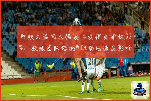 郑钦文温网八强战二发得分率仅32%，教练团队怒批WTA场地速度影响发挥