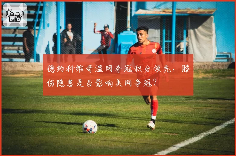 德约科维奇温网夺冠积分领先，膝伤隐患是否影响美网争冠？
