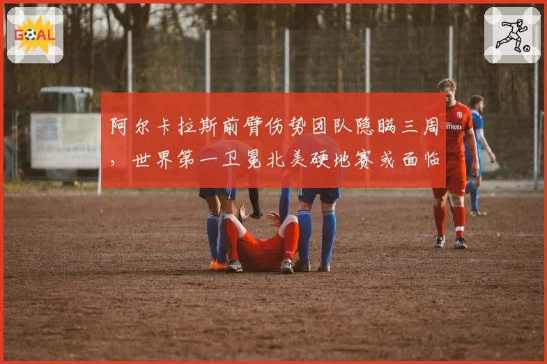 阿尔卡拉斯前臂伤势团队隐瞒三周，世界第一卫冕北美硬地赛或面临崩盘风险