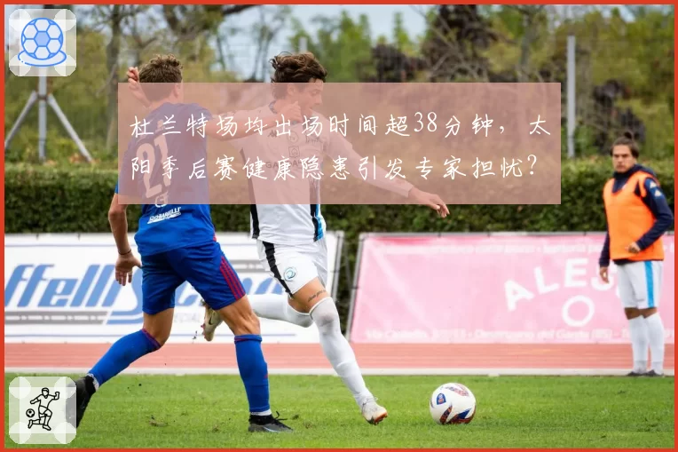 杜兰特场均出场时间超38分钟，太阳季后赛健康隐患引发专家担忧？