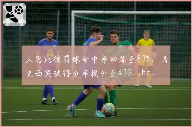 人恩比德罚球命中率回落至83%，马克西突破得分率提升至43%__br_