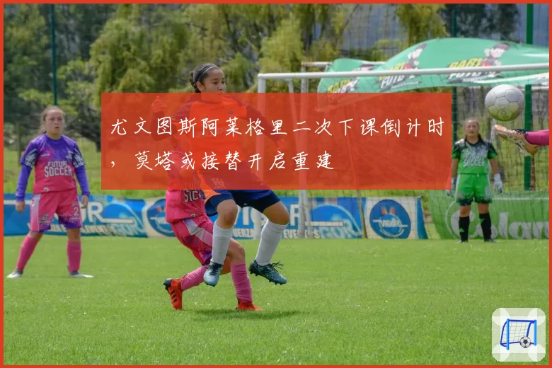 尤文图斯阿莱格里二次下课倒计时，莫塔或接替开启重建